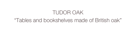 TUDOR OAK
“Tables and bookshelves made of British oak”