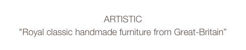 ARTISTIC
"Royal classic handmade furniture from Great-Britain” 